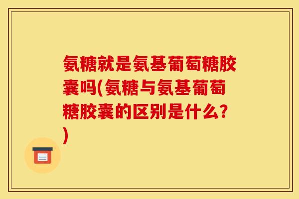 氨糖就是氨基葡萄糖胶囊吗(氨糖与氨基葡萄糖胶囊的区别是什么？)