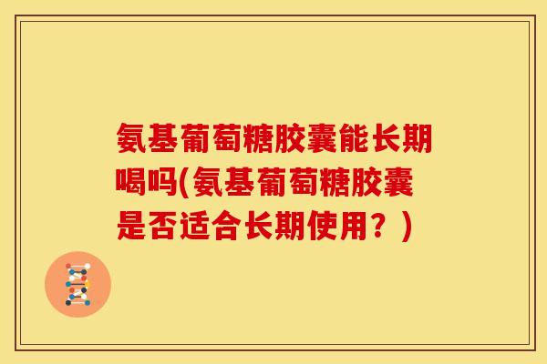 氨基葡萄糖胶囊能长期喝吗(氨基葡萄糖胶囊是否适合长期使用？)