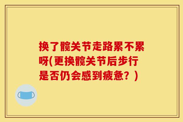 换了髋关节走路累不累呀(更换髋关节后步行是否仍会感到疲惫？)