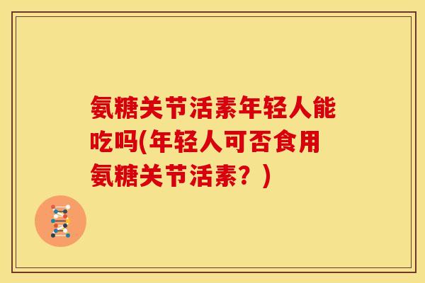 氨糖关节活素年轻人能吃吗(年轻人可否食用氨糖关节活素？)