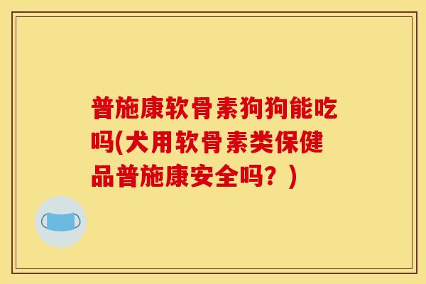 普施康软骨素狗狗能吃吗(犬用软骨素类保健品普施康安全吗？)