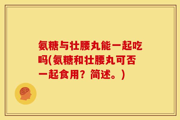 氨糖与壮腰丸能一起吃吗(氨糖和壮腰丸可否一起食用？简述。)
