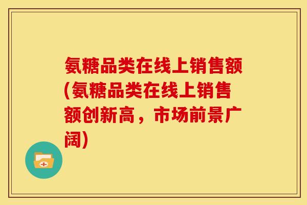 氨糖品类在线上销售额(氨糖品类在线上销售额创新高，市场前景广阔)