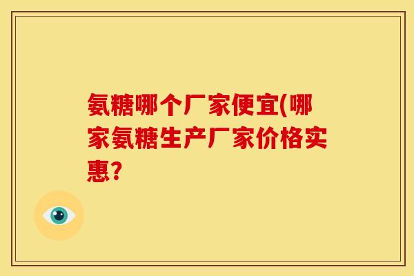 氨糖哪个厂家便宜(哪家氨糖生产厂家价格实惠？