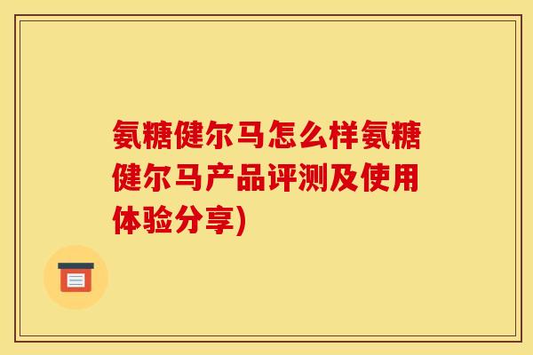 氨糖健尔马怎么样氨糖健尔马产品评测及使用体验分享)