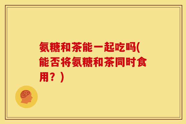 氨糖和茶能一起吃吗(能否将氨糖和茶同时食用？)