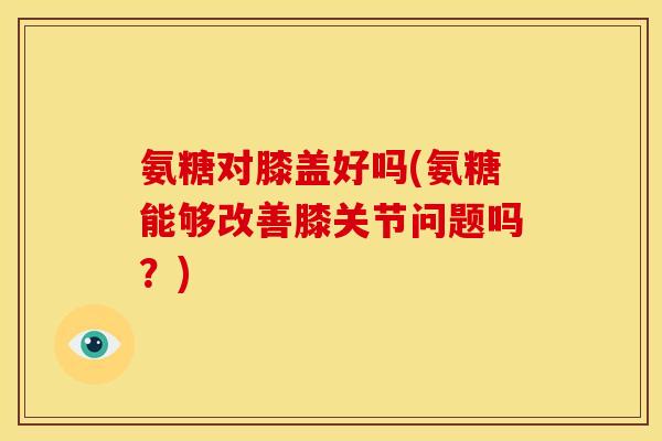 氨糖对膝盖好吗(氨糖能够改善膝关节问题吗？)