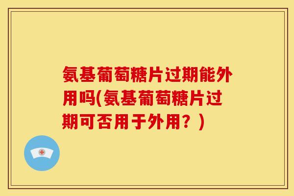 氨基葡萄糖片过期能外用吗(氨基葡萄糖片过期可否用于外用？)
