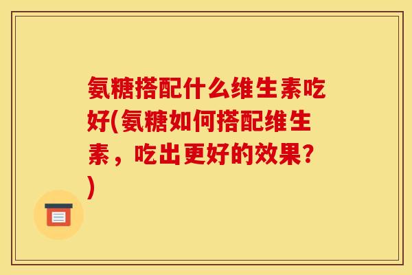 氨糖搭配什么维生素吃好(氨糖如何搭配维生素，吃出更好的效果？)