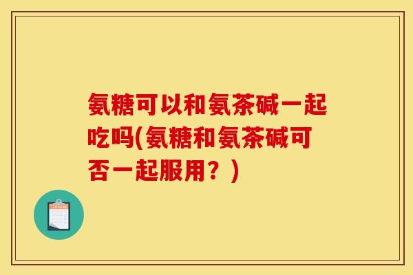 氨糖可以和氨茶碱一起吃吗(氨糖和氨茶碱可否一起服用？)