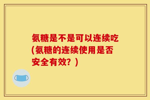氨糖是不是可以连续吃(氨糖的连续使用是否安全有效？)
