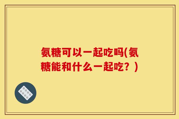 氨糖可以一起吃吗(氨糖能和什么一起吃？)