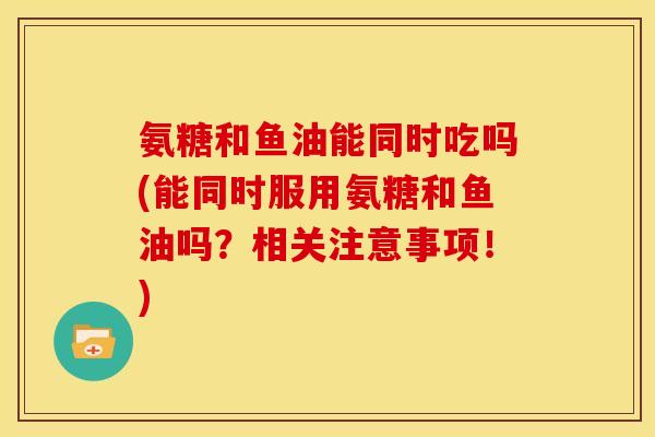 氨糖和鱼油能同时吃吗(能同时服用氨糖和鱼油吗？相关注意事项！)
