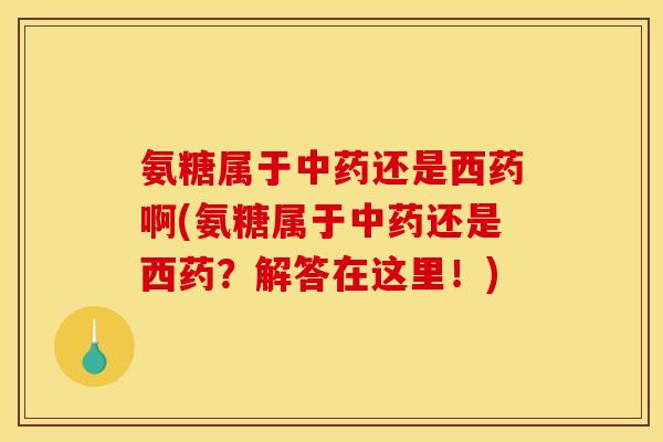 氨糖属于中药还是西药啊(氨糖属于中药还是西药？解答在这里！)