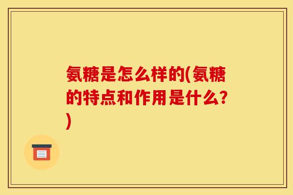 氨糖是怎么样的(氨糖的特点和作用是什么？)