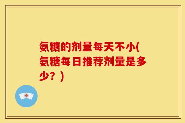 氨糖的剂量每天不小(氨糖每日推荐剂量是多少？)