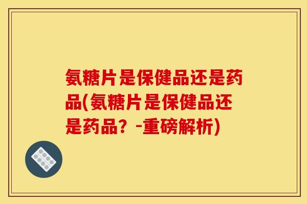 氨糖片是保健品还是药品(氨糖片是保健品还是药品？-重磅解析)