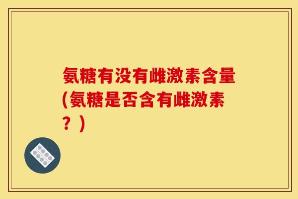 氨糖有没有雌激素含量(氨糖是否含有雌激素？)