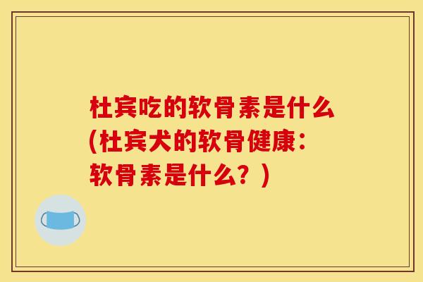 杜宾吃的软骨素是什么(杜宾犬的软骨健康：软骨素是什么？)