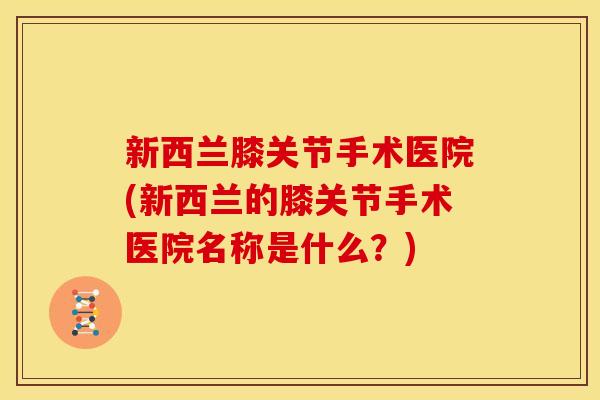 新西兰膝关节手术医院(新西兰的膝关节手术医院名称是什么？)
