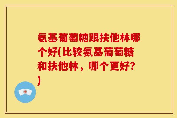 氨基葡萄糖跟扶他林哪个好(比较氨基葡萄糖和扶他林，哪个更好？)