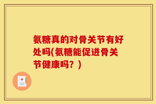 氨糖真的对骨关节有好处吗(氨糖能促进骨关节健康吗？)
