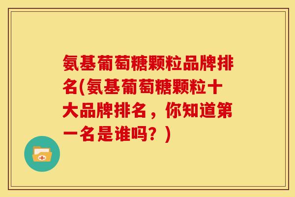 氨基葡萄糖颗粒品牌排名(氨基葡萄糖颗粒十大品牌排名，你知道第一名是谁吗？)