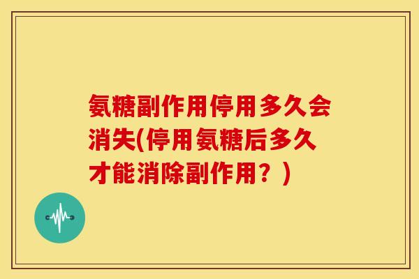 氨糖副作用停用多久会消失(停用氨糖后多久才能消除副作用？)