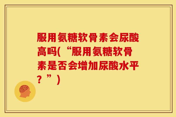 服用氨糖软骨素会尿酸高吗(“服用氨糖软骨素是否会增加尿酸水平？”)