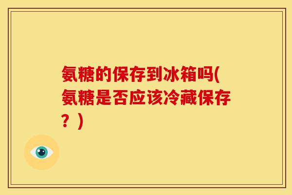 氨糖的保存到冰箱吗(氨糖是否应该冷藏保存？)