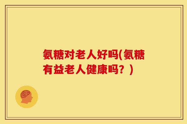氨糖对老人好吗(氨糖有益老人健康吗？)