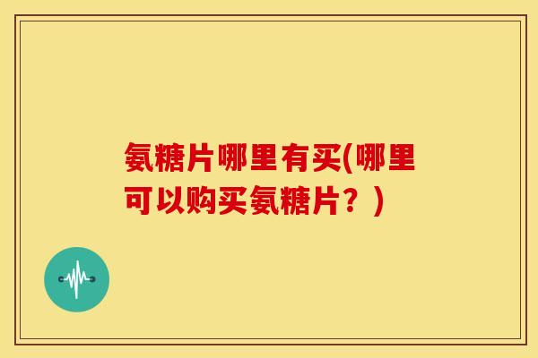 氨糖片哪里有买(哪里可以购买氨糖片？)