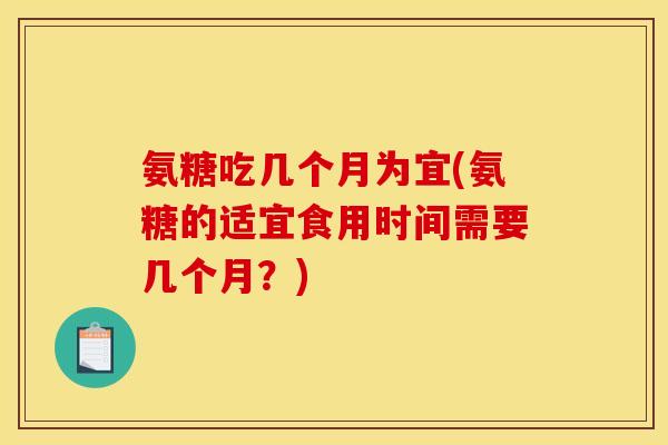 氨糖吃几个月为宜(氨糖的适宜食用时间需要几个月？)