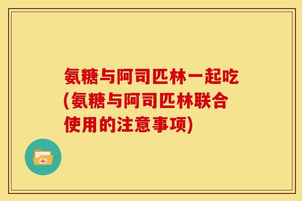 氨糖与阿司匹林一起吃(氨糖与阿司匹林联合使用的注意事项)
