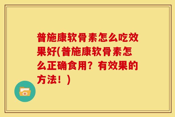 普施康软骨素怎么吃效果好(普施康软骨素怎么正确食用？有效果的方法！)
