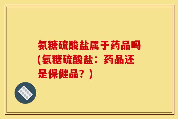 氨糖硫酸盐属于药品吗(氨糖硫酸盐：药品还是保健品？)
