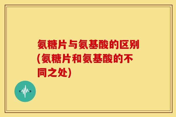 氨糖片与氨基酸的区别(氨糖片和氨基酸的不同之处)