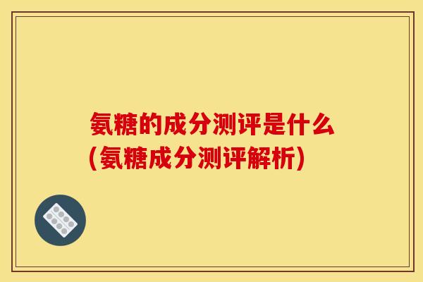 氨糖的成分测评是什么(氨糖成分测评解析)