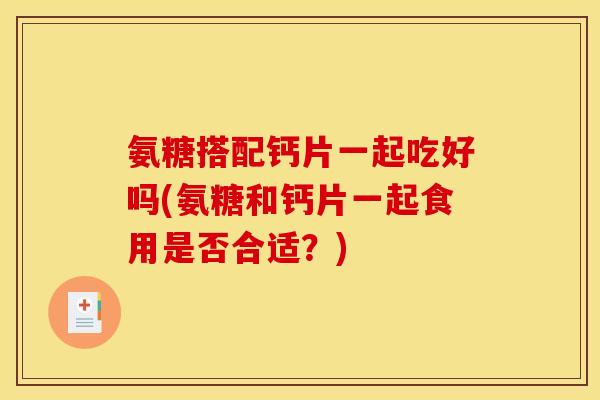 氨糖搭配钙片一起吃好吗(氨糖和钙片一起食用是否合适？)