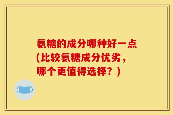 氨糖的成分哪种好一点(比较氨糖成分优劣，哪个更值得选择？)