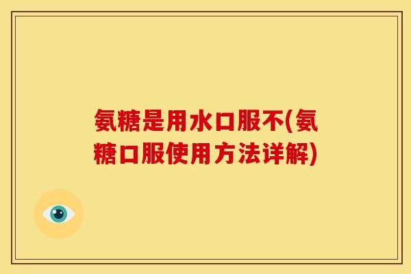 氨糖是用水口服不(氨糖口服使用方法详解)