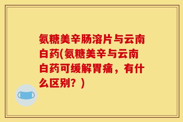 氨糖美辛肠溶片与云南白药(氨糖美辛与云南白药可缓解胃痛，有什么区别？)