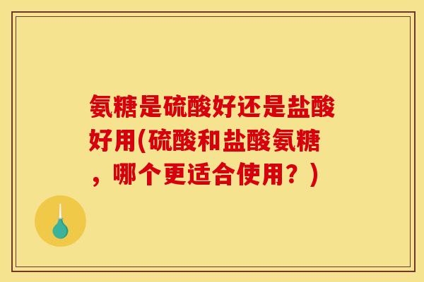 氨糖是硫酸好还是盐酸好用(硫酸和盐酸氨糖，哪个更适合使用？)