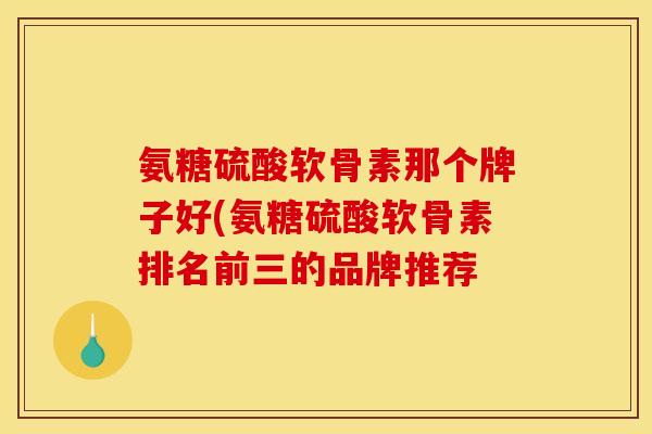 氨糖硫酸软骨素那个牌子好(氨糖硫酸软骨素排名前三的品牌推荐