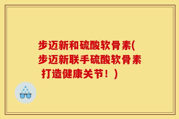 步迈新和硫酸软骨素(步迈新联手硫酸软骨素 打造健康关节！)