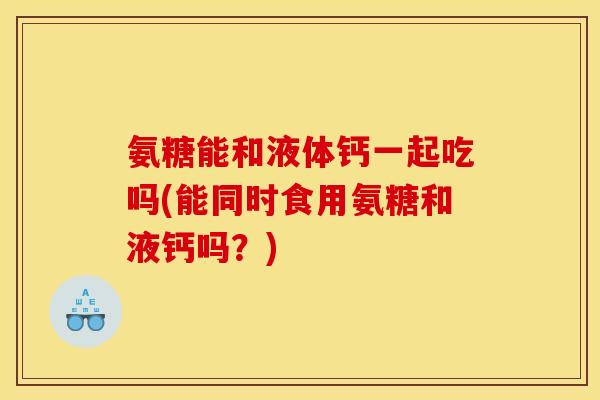 氨糖能和液体钙一起吃吗(能同时食用氨糖和液钙吗？)