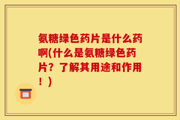 氨糖绿色药片是什么药啊(什么是氨糖绿色药片？了解其用途和作用！)