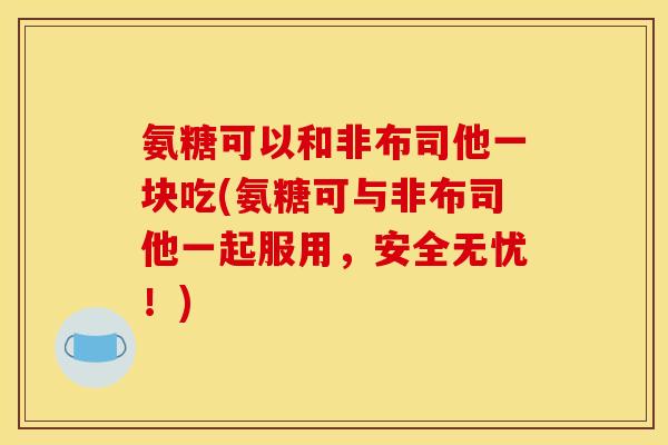 氨糖可以和非布司他一块吃(氨糖可与非布司他一起服用，安全无忧！)