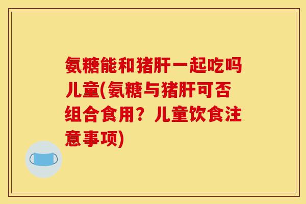氨糖能和猪肝一起吃吗儿童(氨糖与猪肝可否组合食用？儿童饮食注意事项)