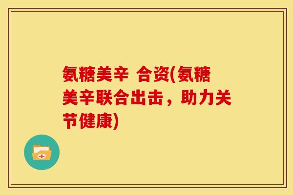 氨糖美辛 合资(氨糖美辛联合出击，助力关节健康)